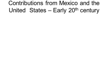 Contributions from Mexico and the United States – Early 20 th century.