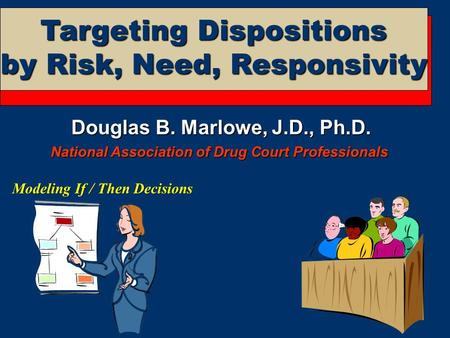 Targeting Dispositions by Risk, Need, Responsivity Modeling If / Then Decisions Douglas B. Marlowe, J.D., Ph.D. National Association of Drug Court Professionals.