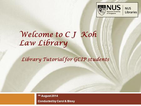 Welcome to C J Koh Law Library 5th August 2014 Conducted by Carol & Bissy Library Tutorial for GCIP students.