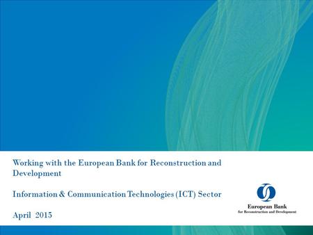 Working with the European Bank for Reconstruction and Development Information & Communication Technologies (ICT) Sector April 2015.
