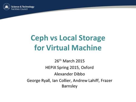 Ceph vs Local Storage for Virtual Machine 26 th March 2015 HEPiX Spring 2015, Oxford Alexander Dibbo George Ryall, Ian Collier, Andrew Lahiff, Frazer Barnsley.