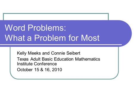 Word Problems: What a Problem for Most Kelly Meeks and Connie Seibert Texas Adult Basic Education Mathematics Institute Conference October 15 & 16, 2010.