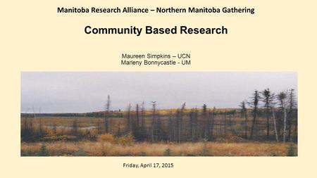 Community Based Research Maureen Simpkins – UCN Marleny Bonnycastle - UM Manitoba Research Alliance – Northern Manitoba Gathering Friday, April 17, 2015.
