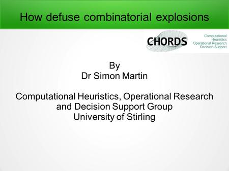 How defuse combinatorial explosions By Dr Simon Martin Computational Heuristics, Operational Research and Decision Support Group University of Stirling.