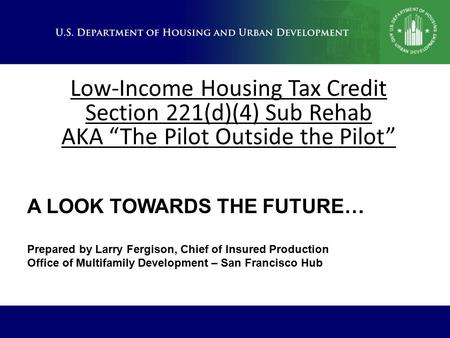 Low-Income Housing Tax Credit Section 221(d)(4) Sub Rehab AKA “The Pilot Outside the Pilot” A LOOK TOWARDS THE FUTURE… Prepared by Larry Fergison, Chief.