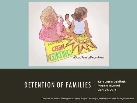 DETENTION OF FAMILIES Kate Lincoln-Goldfinch Virginia Raymond April 24, 2015 Credit to the National Immigration Project, Ranjana Natarajan, and Barbara.