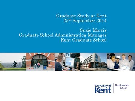Graduate Study at Kent 25 th September 2014 Suzie Morris Graduate School Administration Manager Kent Graduate School The Graduate School.