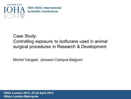 Case Study: Controlling exposure to isoflurane used in animal surgical procedures in Research & Development Michel Vangeel, Janssen Campus Belgium IOHA.