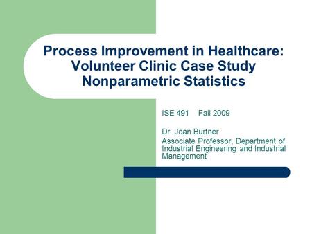 Process Improvement in Healthcare: Volunteer Clinic Case Study Nonparametric Statistics ISE 491 Fall 2009 Dr. Joan Burtner Associate Professor, Department.