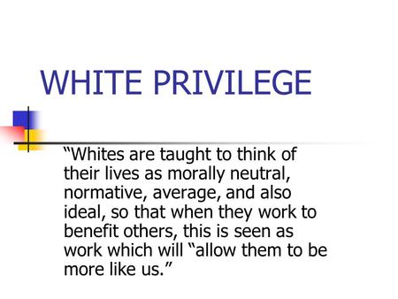 WHITE PRIVILEGE “Whites are taught to think of their lives as morally neutral, normative, average, and also ideal, so that when they work to benefit others,