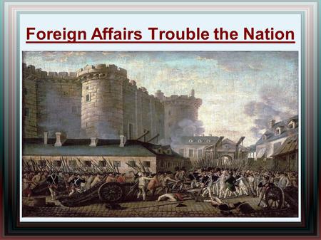 Foreign Affairs Trouble the Nation. Turmoil in Europe French Revolution (1789-1799) erupts in France  Inspired by the Amer. Revol., French people revolt.