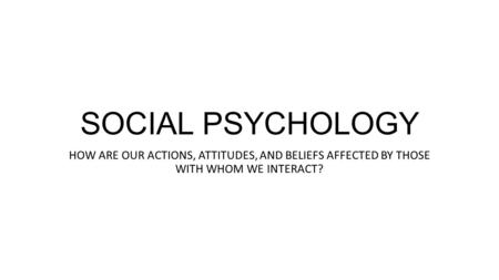 SOCIAL PSYCHOLOGY HOW ARE OUR ACTIONS, ATTITUDES, AND BELIEFS AFFECTED BY THOSE WITH WHOM WE INTERACT?