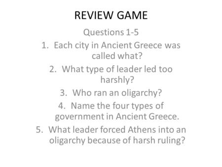 REVIEW GAME Questions 1-5 1.Each city in Ancient Greece was called what? 2.What type of leader led too harshly? 3.Who ran an oligarchy? 4.Name the four.