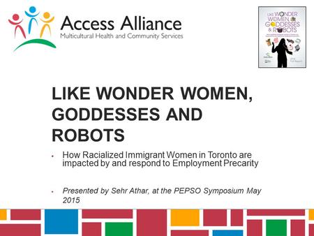 LIKE WONDER WOMEN, GODDESSES AND ROBOTS  How Racialized Immigrant Women in Toronto are impacted by and respond to Employment Precarity  Presented by.