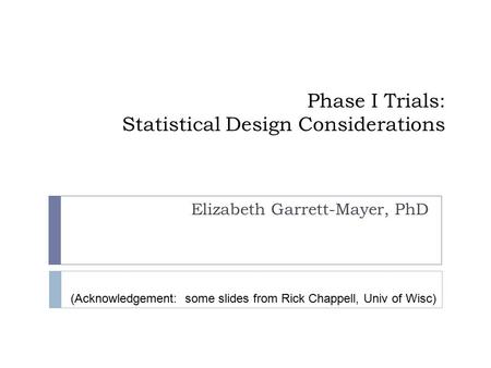 Phase I Trials: Statistical Design Considerations Elizabeth Garrett-Mayer, PhD (Acknowledgement: some slides from Rick Chappell, Univ of Wisc)