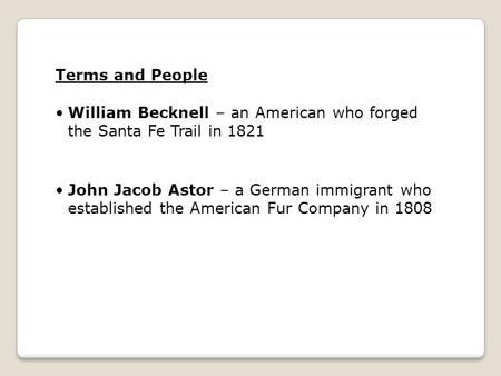 Terms and People William Becknell – an American who forged the Santa Fe Trail in 1821 John Jacob Astor – a German immigrant who established the American.