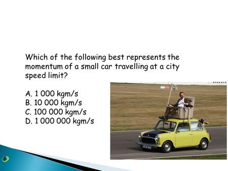 Which of the following best represents the momentum of a small car travelling at a city speed limit? A. 1 000 kgm/s B. 10 000 kgm/s C. 100 000 kgm/s D.