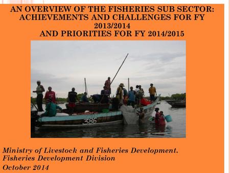 AN OVERVIEW OF THE FISHERIES SUB SECTOR: ACHIEVEMENTS AND CHALLENGES FOR FY 2013/2014 AND PRIORITIES FOR FY 2014/2015 Ministry of Livestock and Fisheries.