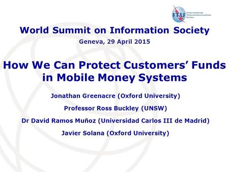 How We Can Protect Customers’ Funds in Mobile Money Systems Jonathan Greenacre (Oxford University) Professor Ross Buckley (UNSW) Dr David Ramos Muñoz (Universidad.