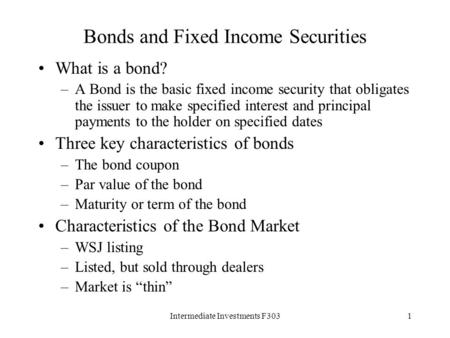 Intermediate Investments F3031 Bonds and Fixed Income Securities What is a bond? –A Bond is the basic fixed income security that obligates the issuer to.