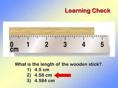 Learning Check What is the length of the wooden stick? 1) 4.5 cm 2) 4.58 cm 3) 4.584 cm.
