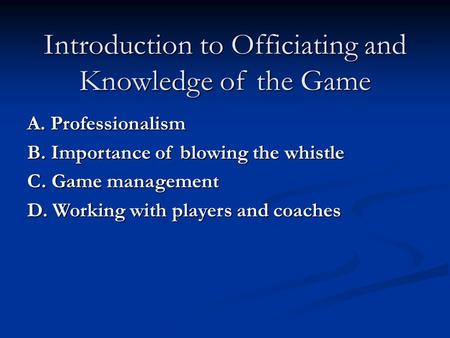 Introduction to Officiating and Knowledge of the Game A. Professionalism B. Importance of blowing the whistle C. Game management D. Working with players.