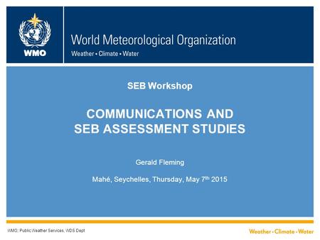 WMO SEB Workshop COMMUNICATIONS AND SEB ASSESSMENT STUDIES Gerald Fleming Mahé, Seychelles, Thursday, May 7 th 2015 WMO; Public Weather Services, WDS Dept.