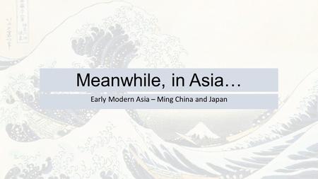 Meanwhile, in Asia… Early Modern Asia – Ming China and Japan.