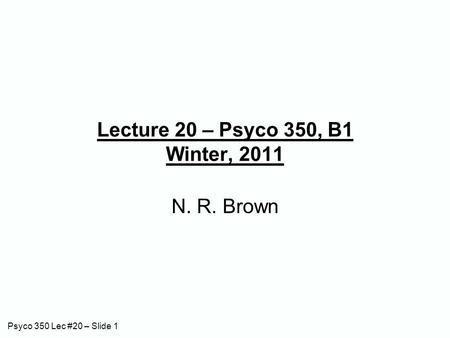 Psyco 350 Lec #20 – Slide 1 Lecture 20 – Psyco 350, B1 Winter, 2011 N. R. Brown.