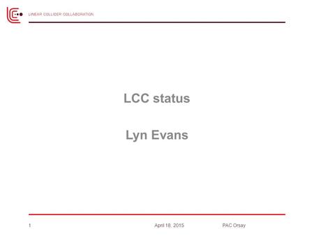 LCC status Lyn Evans 1April 18, 2015PAC Orsay. ILC in Linear Collider Collaboration 2 ICFA Chair: J Mnich Program Adv. Committee PAC – Chair: N. Holtkamp.