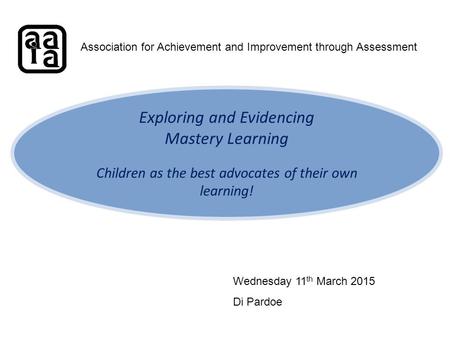 Exploring and Evidencing Mastery Learning Children as the best advocates of their own learning! Association for Achievement and Improvement through Assessment.