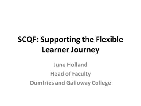SCQF: Supporting the Flexible Learner Journey June Holland Head of Faculty Dumfries and Galloway College.