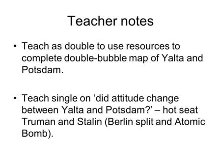 Teacher notes Teach as double to use resources to complete double-bubble map of Yalta and Potsdam. Teach single on ‘did attitude change between Yalta and.