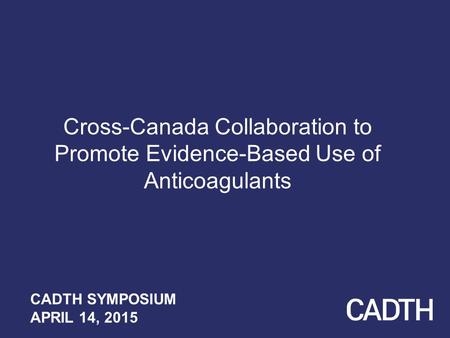 Cross-Canada Collaboration to Promote Evidence-Based Use of Anticoagulants CADTH SYMPOSIUM APRIL 14, 2015.