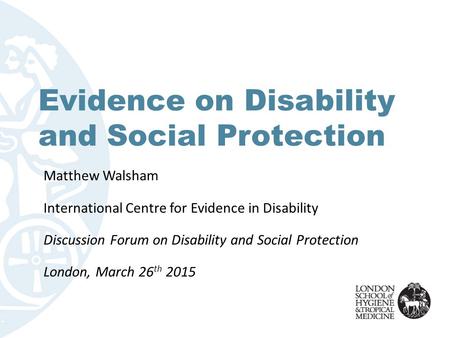 Evidence on Disability and Social Protection Matthew Walsham International Centre for Evidence in Disability Discussion Forum on Disability and Social.