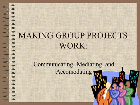 MAKING GROUP PROJECTS WORK: Communicating, Mediating, and Accomodating.