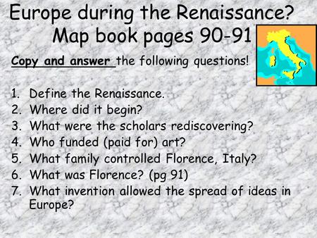 Europe during the Renaissance? Map book pages 90-91 Copy and answer the following questions! 1.Define the Renaissance. 2.Where did it begin? 3.What were.