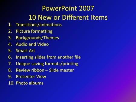 PowerPoint 2007 10 New or Different Items 1.Transitions/animations 2.Picture formatting 3.Backgrounds/Themes 4.Audio and Video 5.Smart Art 6.Inserting.