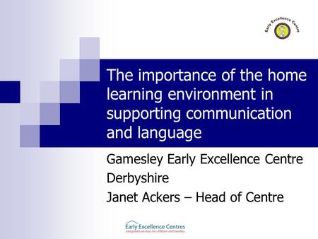 The importance of the home learning environment in supporting communication and language Gamesley Early Excellence Centre Derbyshire Janet Ackers – Head.