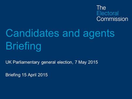 Candidates and agents Briefing UK Parliamentary general election, 7 May 2015 Briefing 15 April 2015.