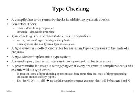 Fall 2003CS416 Compiler Design1 Type Checking A compiler has to do semantic checks in addition to syntactic checks. Semantic Checks –Static – done during.