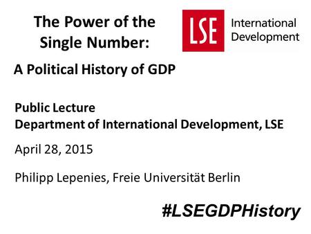 The Power of the Single Number: A Political History of GDP Public Lecture Department of International Development, LSE April 28, 2015 Philipp Lepenies,