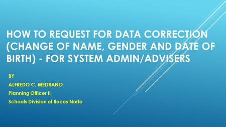 HOW TO REQUEST FOR DATA CORRECTION (CHANGE OF NAME, GENDER AND DATE OF BIRTH) - FOR SYSTEM ADMIN/ADVISERS BY ALFREDO C. MEDRANO Planning Officer II Schools.