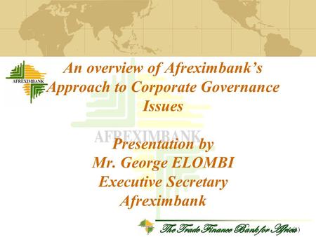 The Trade Finance Bank for Africa An overview of Afreximbank’s Approach to Corporate Governance Issues Presentation by Mr. George ELOMBI Executive Secretary.
