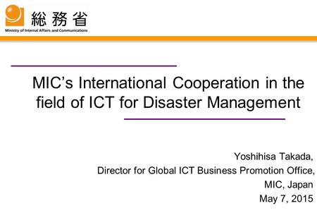 MIC’s International Cooperation in the field of ICT for Disaster Management Yoshihisa Takada, Director for Global ICT Business Promotion Office, MIC, Japan.