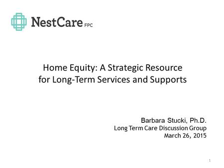 Home Equity: A Strategic Resource for Long-Term Services and Supports 1 Barbara Stucki, Ph.D. Long Term Care Discussion Group March 26, 2015.