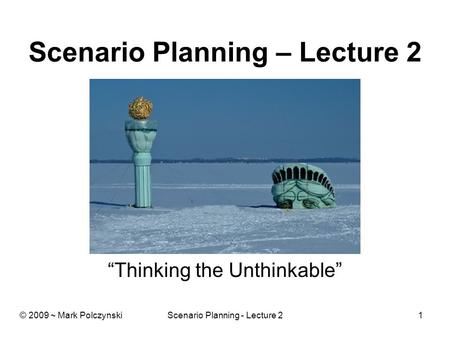 Scenario Planning - Lecture 21 Scenario Planning – Lecture 2 “Thinking the Unthinkable” © 2009 ~ Mark Polczynski.