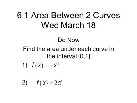 6.1 Area Between 2 Curves Wed March 18 Do Now Find the area under each curve in the interval [0,1] 1) 2)