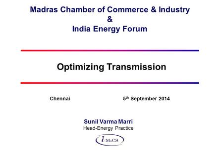 Madras Chamber of Commerce & Industry & India Energy Forum Optimizing Transmission Sunil Varma Marri Head-Energy Practice Chennai 5 th September 2014.