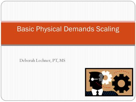 Deborah Lechner, PT, MS Basic Physical Demands Scaling.